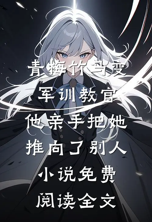 青梅竹马变军训教官，他亲手把她推向了别人小说免费阅读全文