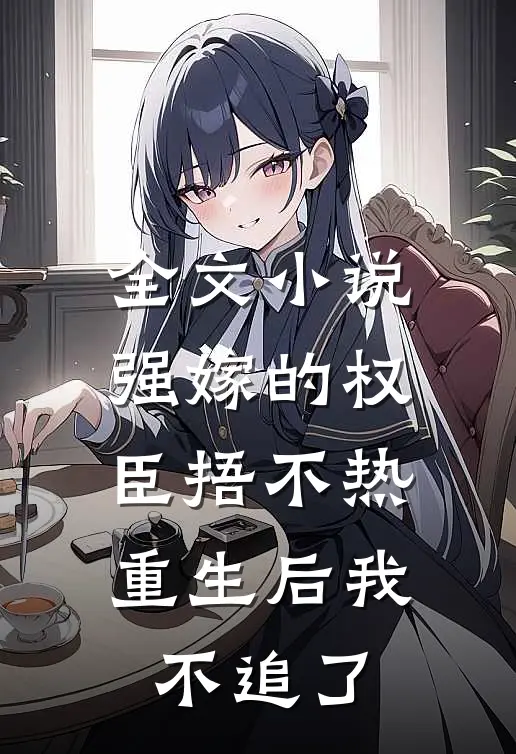 全文小说强嫁的权臣捂不热，重生后我不追了