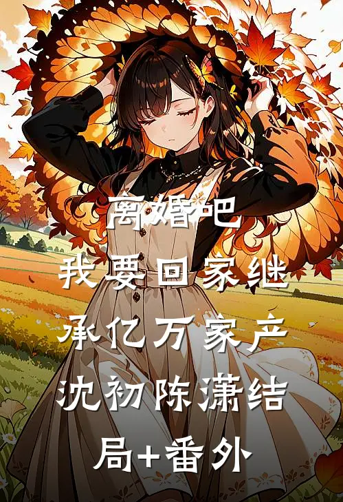 离婚吧，我要回家继承亿万家产沈初陈潇结局+番外