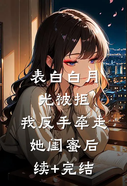 表白白月光被拒，我反手牵走她闺蜜后续+完结