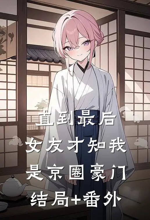 直到最后，女友才知我是京圈豪门结局+番外