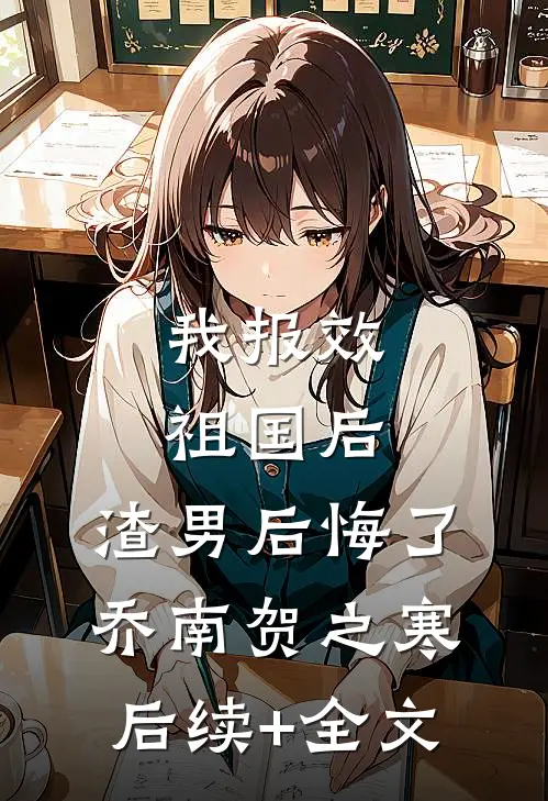 我报效祖国后，渣男后悔了乔南贺之寒后续+全文