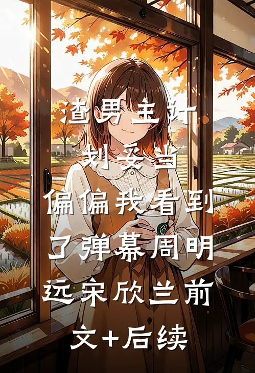 渣男主计划妥当，偏偏我看到了弹幕周明远宋欣兰前文+后续