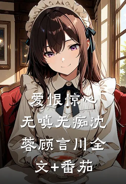 爱恨惊心，无嗔无痴沈蓉顾言川全文+番茄