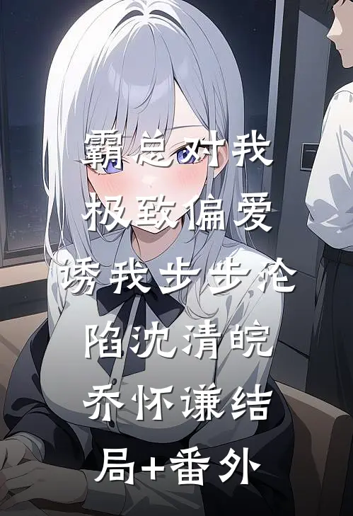 霸总对我极致偏爱，诱我步步沦陷沈清皖乔怀谦结局+番外