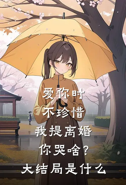 爱你时不珍惜，我提离婚你哭啥？大结局是什么