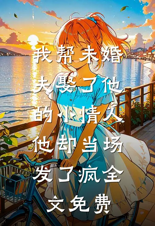 我帮未婚夫娶了他的小情人，他却当场发了疯全文免费