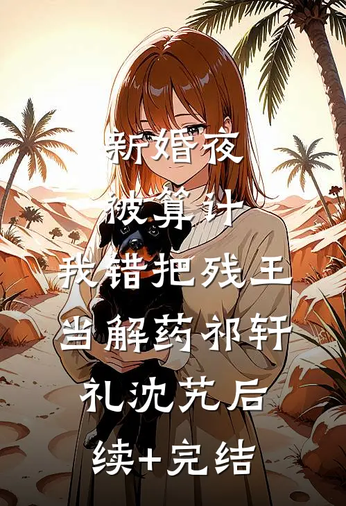 新婚夜被算计，我错把残王当解药祁轩礼沈艽后续+完结