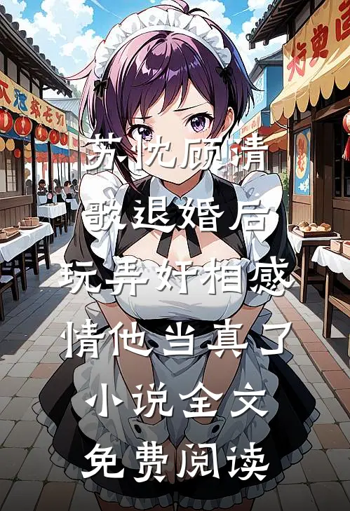 苏忱顾清歌退婚后，玩弄奸相感情他当真了小说全文免费阅读