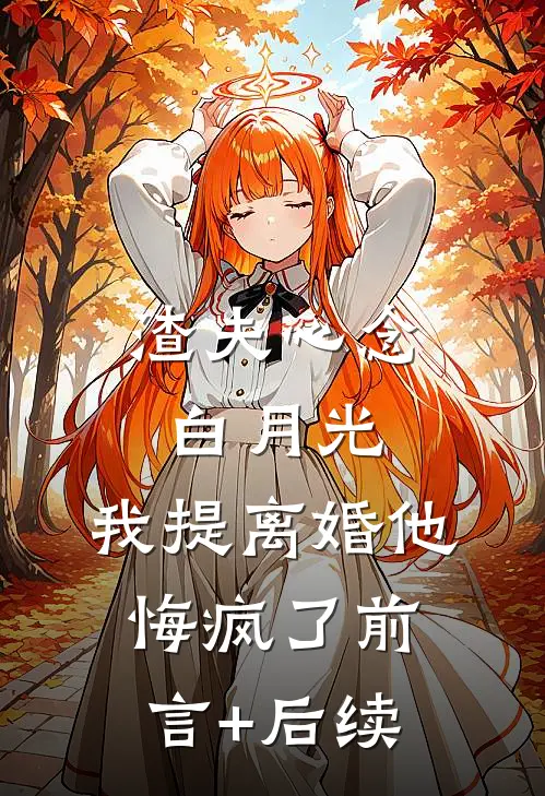 渣夫心念白月光，我提离婚他悔疯了前言+后续