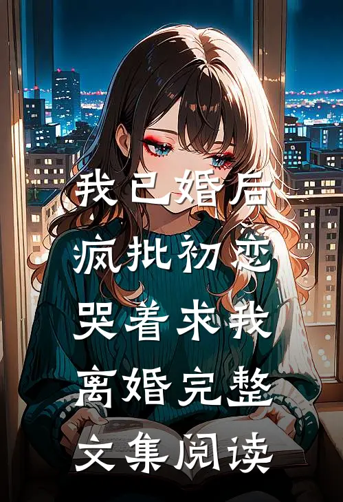 我已婚后，疯批初恋哭着求我离婚完整文集阅读