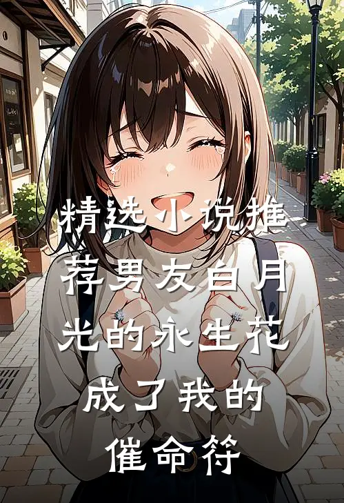 精选小说推荐男友白月光的永生花，成了我的催命符