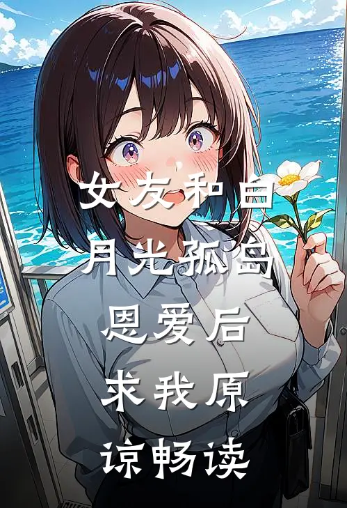 女友和白月光孤岛恩爱后，求我原谅畅读