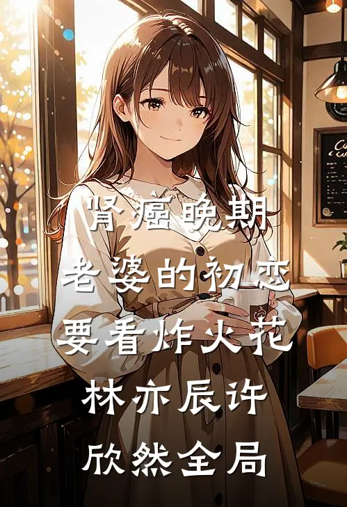 肾癌晚期，老婆的初恋要看炸火花林亦辰许欣然全局