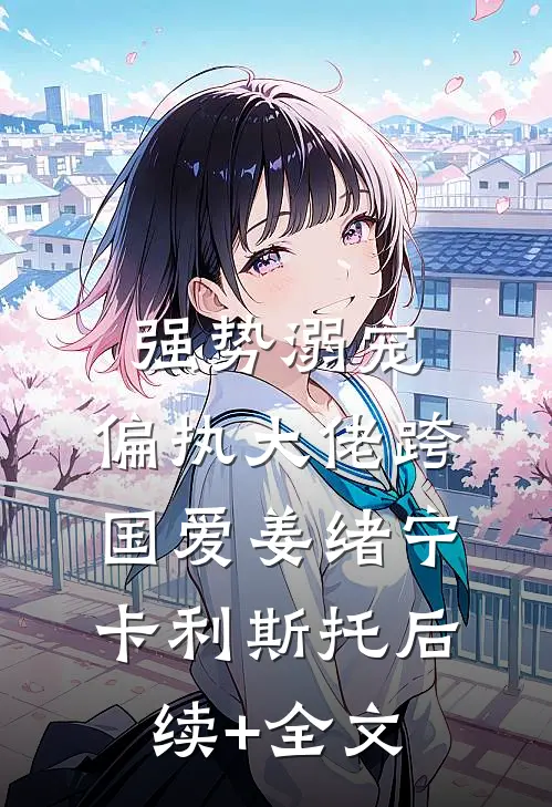 强势溺宠：偏执大佬跨国爱姜绪宁卡利斯托后续+全文