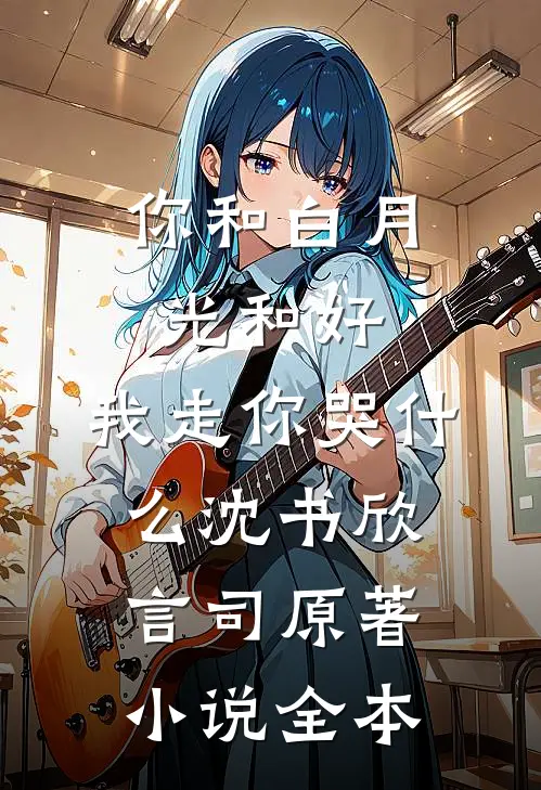 你和白月光和好，我走你哭什么沈书欣言司原著小说全本