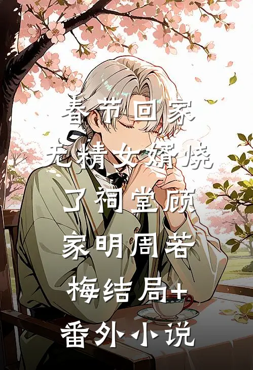 春节回家，无精女婿烧了祠堂顾家明周若梅结局+番外小说