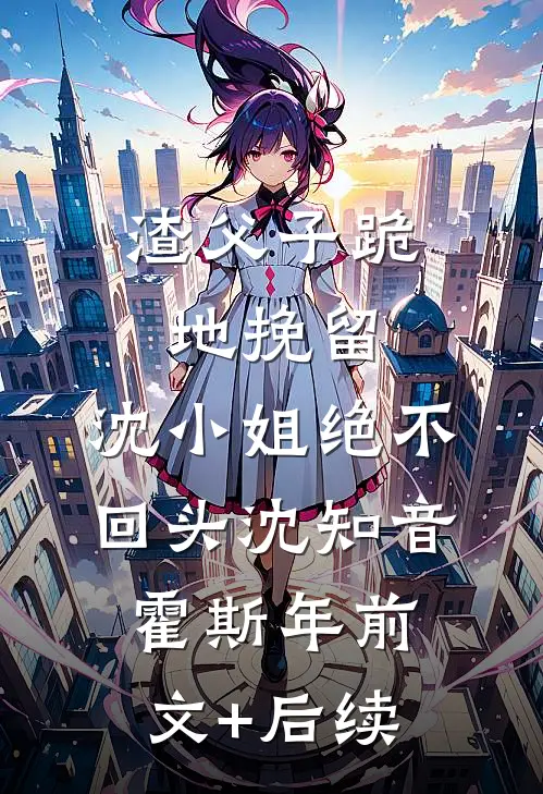 渣父子跪地挽留，沈小姐绝不回头沈知音霍斯年前文+后续
