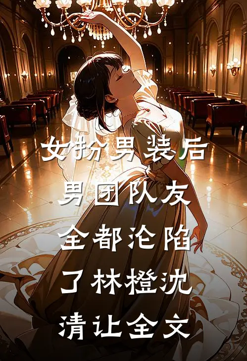 女扮男装后，男团队友全都沦陷了林橙沈清让全文
