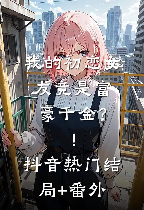 我的初恋女友竟是富豪千金？！抖音热门结局+番外