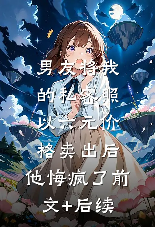 男友将我的私密照以六元价格卖出后，他悔疯了前文+后续