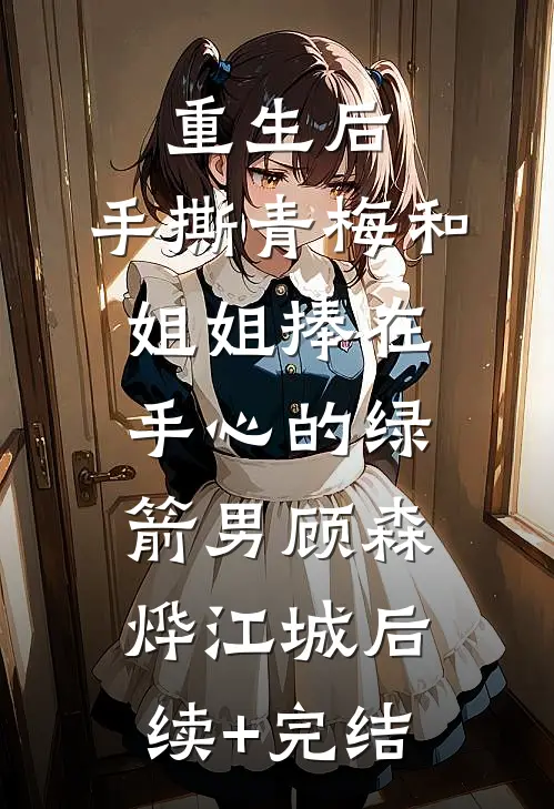 重生后，手撕青梅和姐姐捧在手心的绿箭男顾森烨江城后续+完结