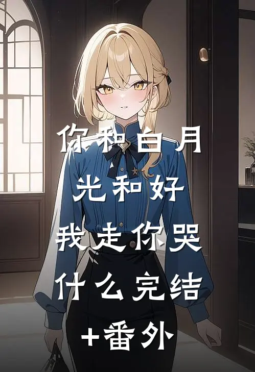 你和白月光和好，我走你哭什么完结+番外