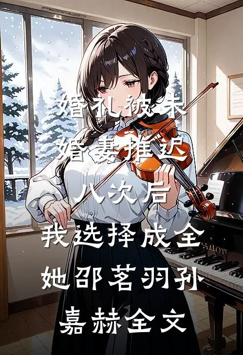 婚礼被未婚妻推迟八次后，我选择成全她邵茗羽孙嘉赫全文