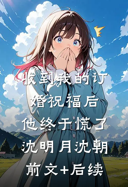 收到我的订婚祝福后，他终于慌了沈明月沈朝前文+后续