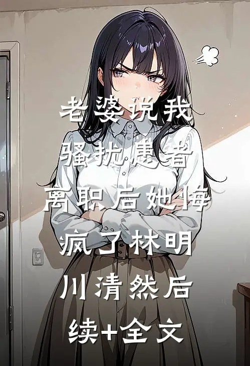 老婆说我骚扰患者，离职后她悔疯了林明川清然后续+全文