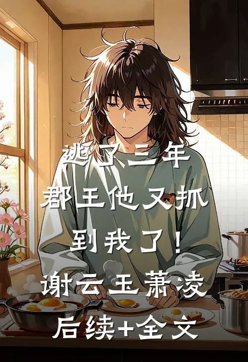 逃了三年，郡王他又抓到我了！谢云玉萧凌后续+全文