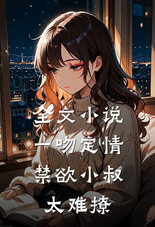 全文小说一吻定情：禁欲小叔太难撩