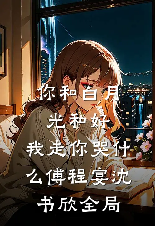 你和白月光和好，我走你哭什么傅程宴沈书欣全局