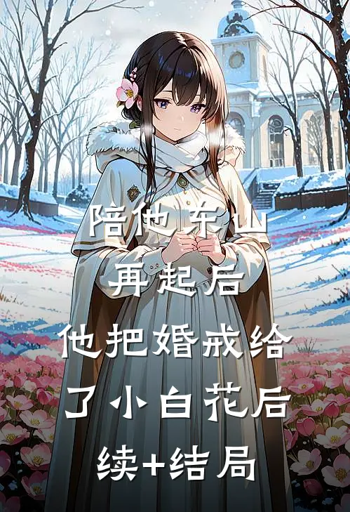 陪他东山再起后，他把婚戒给了小白花后续+结局